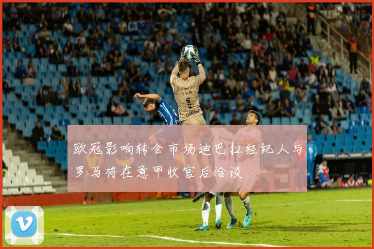欧冠影响转会市场迪巴拉经纪人与罗马将在意甲收官后洽谈