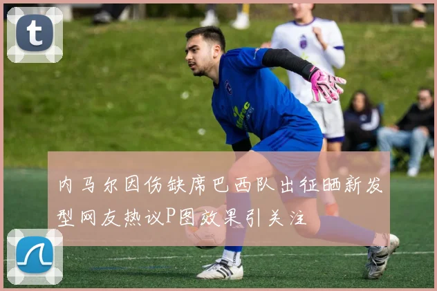 内马尔因伤缺席巴西队出征晒新发型网友热议P图效果引关注
