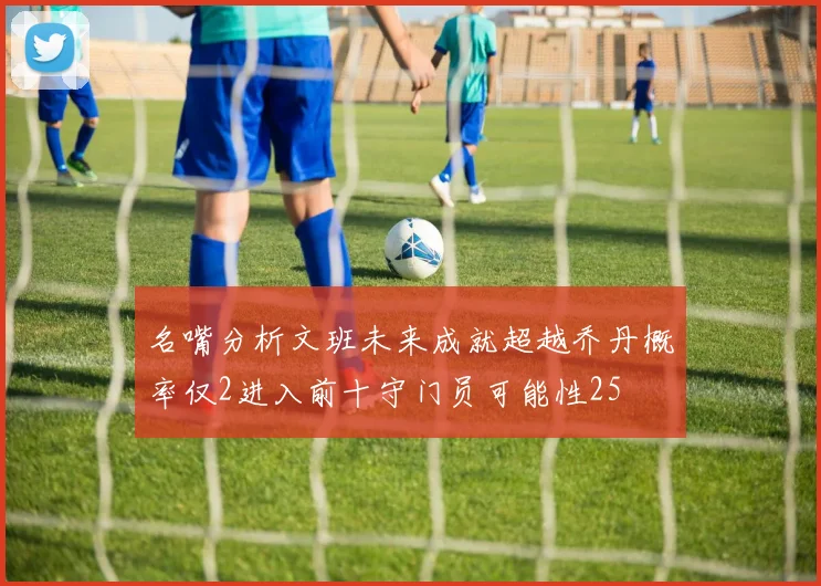 名嘴分析文班未来成就超越乔丹概率仅2进入前十守门员可能性25
