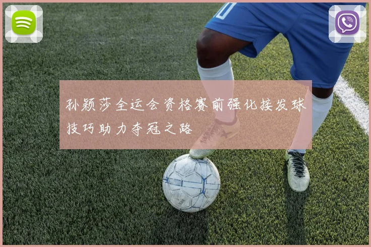 孙颖莎全运会资格赛前强化接发球技巧助力夺冠之路