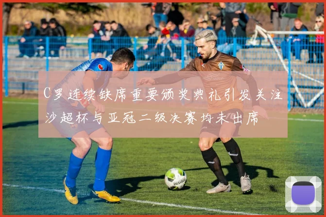 C罗连续缺席重要颁奖典礼引发关注沙超杯与亚冠二级决赛均未出席