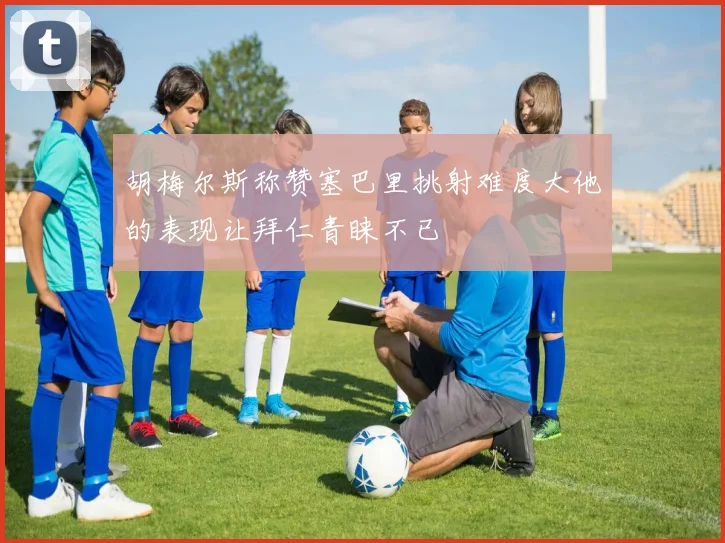 胡梅尔斯称赞塞巴里挑射难度大他的表现让拜仁青睐不已