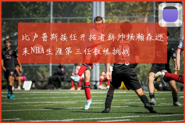 比卢普斯接任开拓者新帅杨瀚森迎来NBA生涯第三任教练挑战