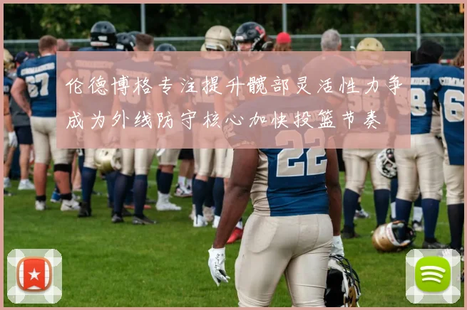 伦德博格专注提升髋部灵活性力争成为外线防守核心加快投篮节奏
