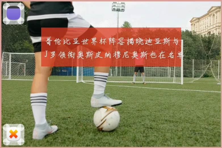 哥伦比亚世界杯阵容揭晓迪亚斯与J罗领衔奥斯皮纳穆尼奥斯也在名单中