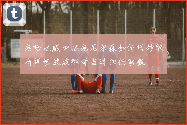 老哈达威回忆老尼尔森如何巧妙取消训练波波维奇当时担任助教