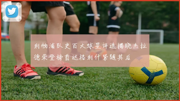 利物浦队史百大球星评选揭晓杰拉德荣登榜首达格利什紧随其后