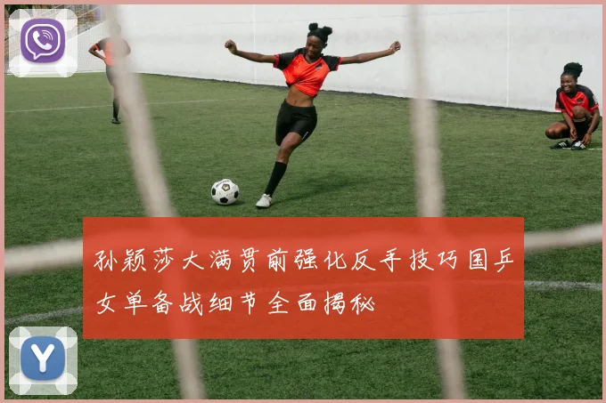孙颖莎大满贯前强化反手技巧国乒女单备战细节全面揭秘