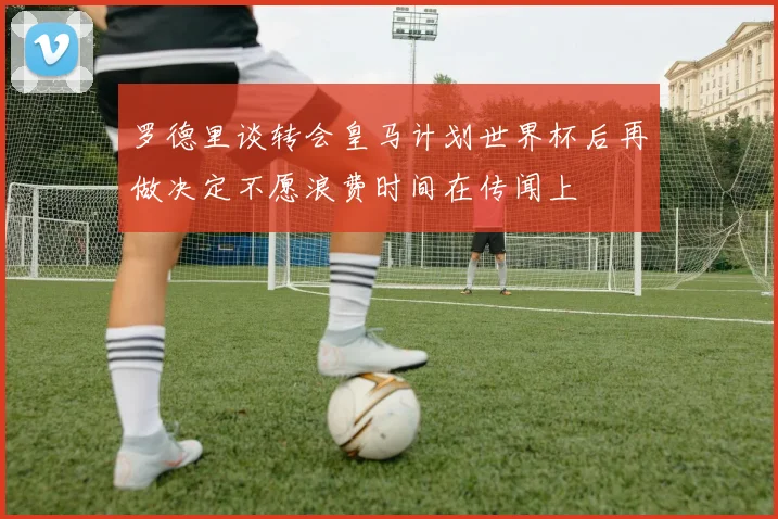 罗德里谈转会皇马计划世界杯后再做决定不愿浪费时间在传闻上