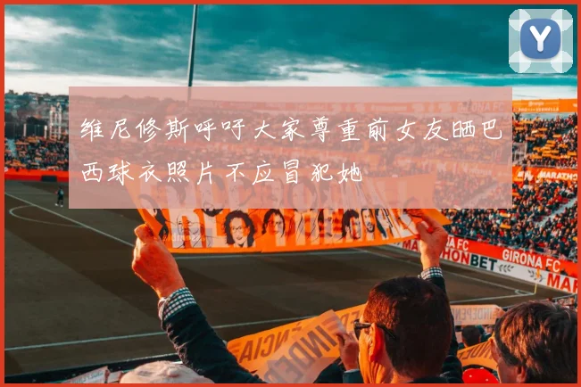维尼修斯呼吁大家尊重前女友晒巴西球衣照片不应冒犯她