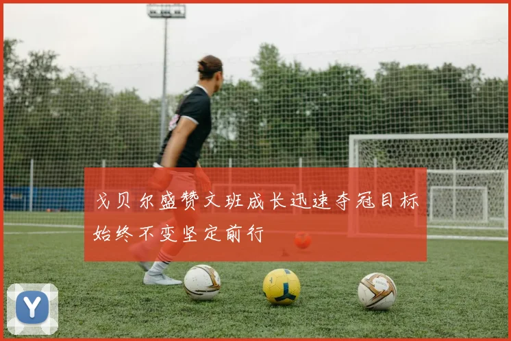 戈贝尔盛赞文班成长迅速夺冠目标始终不变坚定前行