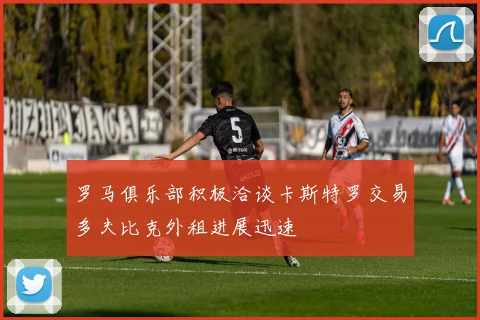 罗马俱乐部积极洽谈卡斯特罗交易多夫比克外租进展迅速