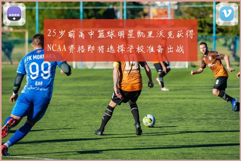 25岁前高中篮球明星凯里沃克获得NCAA资格即将选择学校准备出战