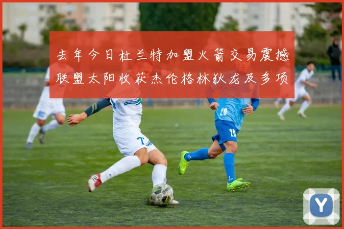 去年今日杜兰特加盟火箭交易震撼联盟太阳收获杰伦格林狄龙及多项选秀权