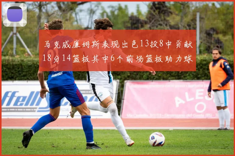 马克威廉姆斯表现出色13投8中贡献18分14篮板其中6个前场篮板助力球队