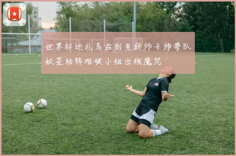 世界杯巡礼乌兹别克新帅卡帅带队妖星助阵难破小组出线魔咒