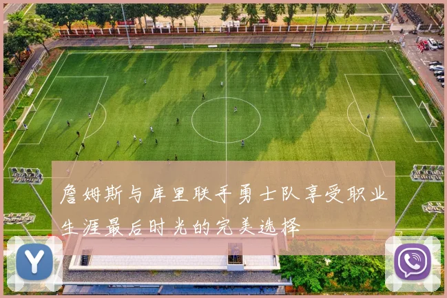 詹姆斯与库里联手勇士队享受职业生涯最后时光的完美选择