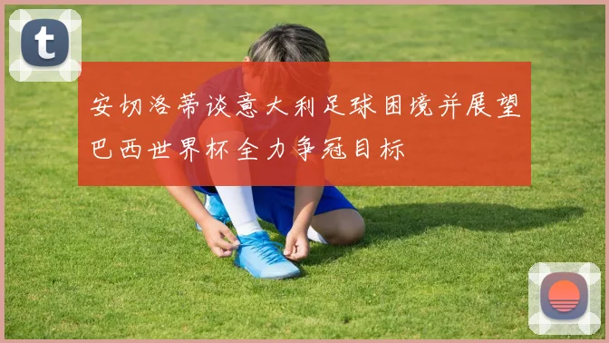 安切洛蒂谈意大利足球困境并展望巴西世界杯全力争冠目标