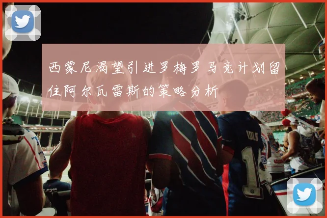西蒙尼渴望引进罗梅罗马竞计划留住阿尔瓦雷斯的策略分析