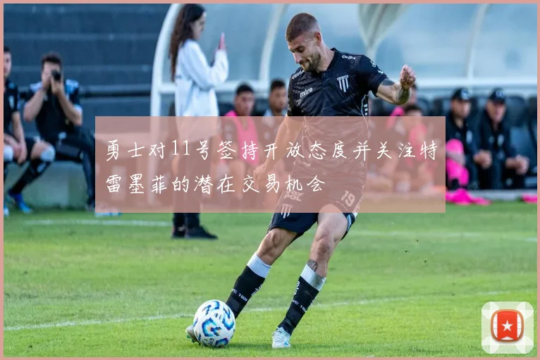 勇士对11号签持开放态度并关注特雷墨菲的潜在交易机会