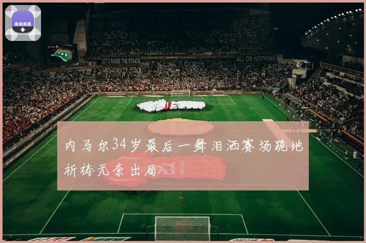 内马尔34岁最后一舞泪洒赛场跪地祈祷无奈出局