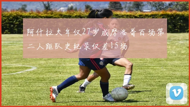阿什拉夫年仅27岁成摩洛哥百场第二人距队史纪录仅差15场